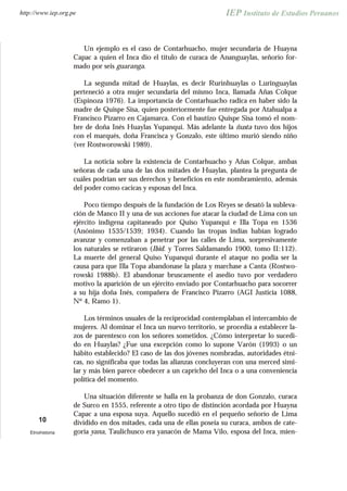 Un ejemplo es el caso de Contarhuacho, mujer secundaria de Huayna
Capac a quien el Inca dio el título de curaca de Ananguaylas, señorío for-
mado por seis guaranga.
La segunda mitad de Huaylas, es decir Rurinhuaylas o Luringuaylas
perteneció a otra mujer secundaria del mismo Inca, llamada Añas Colque
(Espinoza 1976). La importancia de Contarhuacho radica en haber sido la
madre de Quispe Sisa, quien posteriormente fue entregada por Atahualpa a
Francisco Pizarro en Cajamarca. Con el bautizo Quispe Sisa tomó el nom-
bre de doña Inés Huaylas Yupanqui. Más adelante la ñusta tuvo dos hijos
con el marqués, doña Francisca y Gonzalo, este último murió siendo niño
(ver Rostworowski 1989).
La noticia sobre la existencia de Contarhuacho y Añas Colque, ambas
señoras de cada una de las dos mitades de Huaylas, plantea la pregunta de
cuáles podrían ser sus derechos y beneficios en este nombramiento, además
del poder como cacicas y esposas del Inca.
Poco tiempo después de la fundación de Los Reyes se desató la subleva-
ción de Manco II y una de sus acciones fue atacar la ciudad de Lima con un
ejército indígena capitaneado por Quiso Yupanqui e Illa Topa en 1536
(Anónimo 1535/1539; 1934). Cuando las tropas indias habían logrado
avanzar y comenzaban a penetrar por las calles de Lima, sorpresivamente
los naturales se retiraron (Ibid. y Torres Saldamando 1900, tomo II:112).
La muerte del general Quiso Yupanqui durante el ataque no podía ser la
causa para que Illa Topa abandonase la plaza y marchase a Canta (Rostwo-
rowski 1988b). El abandonar bruscamente el asedio tuvo por verdadero
motivo la aparición de un ejército enviado por Contarhuacho para socorrer
a su hija doña Inés, compañera de Francisco Pizarro (AGI Justicia 1088,
Nº 4, Ramo 1).
Los términos usuales de la reciprocidad contemplaban el intercambio de
mujeres. Al dominar el Inca un nuevo territorio, se procedía a establecer la-
zos de parentesco con los señores sometidos. ¿Cómo interpretar lo sucedi-
do en Huaylas? ¿Fue una excepción como lo supone Varón (1993) o un
hábito establecido? El caso de las dos jóvenes nombradas, autoridades étni-
cas, no significaba que todas las alianzas concluyeran con una merced simi-
lar y más bien parece obedecer a un capricho del Inca o a una conveniencia
política del momento.
Una situación diferente se halla en la probanza de don Gonzalo, curaca
de Surco en 1555, referente a otro tipo de distinción acordada por Huayna
Capac a una esposa suya. Aquello sucedió en el pequeño señorío de Lima
dividido en dos mitades, cada una de ellas poseía su curaca, ambos de cate-
goría yana, Taulichusco era yanacón de Mama Vilo, esposa del Inca, mien-
10
Etnohistoria
http://www.iep.org.pe
 