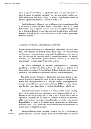 decía al hijo varón icuchin y a la hija icuchin capuc o sea que capuc debía in-
dicar el género, mientras los sufijos lla y na eran, a no dudarlo, sufijos aña-
didos a la raíz que indicaban el rango y el género (según la estructura de los
idiomas aglutinantes; Martínez Compañón 1985, t. II).
Las Capullanas no solamente ejercían el poder sino que podían desechar
a un marido y casarse con otro. Murúa (1946/1600; 1962/1611) cuenta
haber visto a uno de aquellos maridos abandonados quejarse amargamente
de su desgracia. Durante el virreinato continuó la existencia de las Capulla-
nas pero, al igual que las curacas femeninas, eran los maridos quienes go-
bernaban por ellas.
La mujer sacerdotisa, sacrificadora y sacrificada
Las crónicas son bastante parcas sobre noticias relacionadas con las sacerdo-
tisas. Pedro Pizarro (1978/1571) cuenta haber visto a un ídolo femenino
en Apurímac, y su sacerdotisa era una mujer llamada Asarpay que, para no
caer en manos de los españoles, prefirió matarse lanzándose a un abismo.
Santillán (1927/1563) señala que la adoración a la Luna y a la Tierra era
muy antigua y su culto era particular de las mujeres.
En Otusco, en la región de Cajabamba, consideraban a la Luna como
guardiana de los alimentos, de los vestidos y era adorada por mujeres. En el
Coricancha o templo del Sol en el Cusco, la Luna disfrutaba de un aposen-
to especial y sus sacerdotisas pertenecían a la elite femenina cusqueña.
Una de las mayores fiestas era el Coyaraimi y tenía lugar durante el equi-
noccio de setiembre y coincidía con la llegada de las primeras lluvias. Duran-
te esos días, celebraban la fiesta de la Citua que consistía en actos purificado-
res para alejar del Cusco todos los males (Molina 1943/1575). Las ceremo-
nias duraban varios días y el cuarto era dedicado a la Luna y a la Tierra.
Los sacrificios humanos se dieron en el mundo andino aunque restringi-
dos a ciertos acontecimientos importantes como el advenimiento de un so-
berano, la muerte o el peligro para el Inca, el inicio de guerras o si acaecían
epidemias y desastres. En los Andes los sacrificios humanos fueron restrin-
gidos y no tuvieron las proporciones alcanzadas en México, esto quizá se
haya debido a la existencia de camélidos que reemplazaban a los humanos.
Guaman Poma (1936) ilustra una escena cuando el sacerdote extrae de un
animal atado su palpitante corazón.
Molina (ibid.) relata esos sacrificios cuando el Inca iba a ceñir la mascay-
paicha. Para esas ocasiones escogían a más de doscientos niños de cuatro a
12
Etnohistoria
http://www.iep.org.pe
 