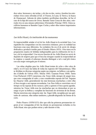 doce años, hermosos y sin tachas, y de dos en dos, varón y hembra los ente-
rraban vivos como ofrendas al Sol, el Trueno, la Luna, la Tierra y la huaca
de Huanacauri. Además de niños también sacrificaban doncellas, tal fue el
caso de la hija del curaca de Ocros, llamada Tanta Carua de diez años, ente-
rrada viva en una cámara subterránea (Hernández Príncipe 1923). Estos sa-
crificios humanos se llamabn Capac Cocha y sobre ellos existen importantes
informaciones.
Los Aclla Huasi y la institución de las mamacona
Es imprescindible señalar el rol de los Aclla Huasi en la sociedad Inca. Los
españoles los comparaban con los conventos cristianos, pero en realidad sus
funciones eran muy diferentes. Su verdadero fin era el de servir de obrajes
dedicados a producir textiles para el Estado (Murra 1975). Otra tarea era la
preparación masiva de bebidas indispensables para la celebración de los ri-
tos y de la reciprocidad. Una tercera función de los Aclla Huasi era servir de
depósito de mujeres para que el Inca las otorgase cuando la reciprocidad así
lo exigiese o cuando el soberano deseaba distinguir a tal o cual jefe étnico
con una mujer entregada por él mismo.
Las niñas elegidas para los Aclla Huasi tenían de ocho a diez años de
edad y en el Cusco las había de todas las regiones del Tahuantinsuyu. Ellas
se dividían en diversas categorías según sus orígenes, su belleza o sus aptitu-
des (Cabello de Valvoa 1951; Murúa 1943; Guaman Poma 1936). Santa
Cruz Pachacuti (1927) menciona a las Yurac Aclla, siempre de sangre inca,
que eran consagradas al culto y eran consideradas esposas del Sol. Seguían
las Huayrur Aclla, generalmente las más hermosas muchachas y entre ellas
el Inca escogía a sus esposas secundarias. Las Paco Aclla se convertían con el
tiempo en las esposas de los curacas y jefes a quienes el Inca quería agradar,
mientras las Yanac Aclla eran las muchachas que no destacaban ni por su
rango ni por su belleza y cumplían las funciones de sirvientas de las demás.
Murúa menciona una categoría más: las Taqui Aclla, escogidas por sus apti-
tudes de cantoras, ellas tañían tambores y pincullo alegrando las fiestas de la
corte.
Pedro Pizarro (1978/1571) dice que sólo las primeras permanecían vír-
genes al ser consagradas al Sol, las demás no permanecían recluidas en los
Aclla Huasi, sino que podían entrar y salir durante el día.
13
Etnohistoria
http://www.iep.org.pe
 