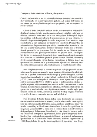 Las esposas de los soberanos difuntos y las panaca
Cuando un Inca fallecía, no era enterrado sino que su cuerpo era momifica-
do y continuaba en su correspondiente palacio. Allí seguía disfrutando de
sus bienes, de las amplias tierras privadas que poseía, y de sus mujeres, es-
posas y criados.
Gracias a dicha costumbre existían en el Cusco numerosas personas de-
dicadas al cuidado de tales momias, cuyos quehaceres giraban en torno a los
difuntos, tomando parte activa en la vida sociopolítica de la capital. Según
los cronistas, toda la descendencia de ambos sexos de un Inca reinante, ex-
cluyendo al que asumía el poder, formaba una panaca. Cada panaca o linaje
poseía tierras y eran trabajadas por numerosos servidores. De acuerdo a las
mismas fuentes, la panaca tenía por misión conservar el recuerdo de la vida
del Inca y narrar sus hazañas a través de cantares y relatos que se transmi-
tían de generación en generación. Así, las momias de los difuntos gober-
nantes formaban una genealogía viviente de los pasados Incas. En un pue-
blo ágrafo era sumamente importante tener organizado el mantenimiento
de la tradición. Es indudable que estos grupos crearon facciones y alianzas y
ejercieron sus influencias en los diversos episodios de la historia inca. Hay
que tomar en consideración el gran número de hijos de cada soberano habi-
dos en las distintas mujeres, y las rivalidades que se establecían entre ellos.
Para comprender mejor el sentido de panaca, voz que proviene del tér-
mino pana-hermana, es necesario hacer una corta digresión sobre el signifi-
cado de la palabra en relación con los linajes y grupos indígenas. En otro
trabajo, hemos analizado la voz parcialidad en el contexto de los siglos XVI
y XVII, y nos vimos obligados a contemplar ciertos aspectos de la palabra
ayllu (Rostworowski 1981 y 1993) ya que en el ámbito andino existían, se-
gún las regiones, diversas voces para referirse a ello, y no sabemos si todas
tendrían la connotación comúnmente admitida. Bertonio señala el uso en
aymara de la palabra hatha, cuyo significado sería casta, familia, ayllu, pero
también semilla de plantas, animales y hombres. No hay ninguna referencia
a posesión de tierras en común, aunque podría inferirse.
Fray Domingo de Santo Tomás indica en su diccionario las equivalen-
cias del quechua costeño con el serrano y cita la palabra villca como equiva-
lente de ayllu. En cuanto al término panaca, contiene una idea de linaje y de
familia extendida y si bien los cronistas señalan la naturaleza patrilineal de
las panaca, Zuidema (1964) opina que el término lleva en sí otro sentido:
designa al grupo de hermanos de un hombre, y tal situación no sería aplica-
ble a relaciones endógamas o patrilineales, sino a grupos exógenos y matri-
lineales. Esto explicaría la pertenencia del hombre al grupo de su hermana y
que sus hijos no se clasificaran con él. El mismo Zuidema sugiere (1964 y
1980) la posibilidad de que las panaca existiesen tiempo atrás y que de en-
14
Etnohistoria
http://www.iep.org.pe
 