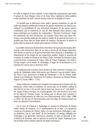 tre ellas se eligiese al Inca reinante. Como hipótesis proponemos que tanto
el grupo de Ayar Mango como el de Ayar Auca emplearon dicha palabra
como sinónimo de ayllu, mucho tiempo antes de su llegada al Cusco.
Es posible que la diferencia entre ayllu y panaca consistiese en que los
ayllu eran linajes patrilineales mientras las panaca mantenían un sistema ma-
trilineal. La posibilidad de una estructura semejante de las panaca parece
confirmarse por la existencia de una de ellas llamada Iñaca panaca, cuya
huaca principal era el palacio de Cusicancha o “Recinto Venturoso”, lugar
de nacimiento del Inca Pachacutec. El nombre Iñaca tiene una clara refe-
rencia a una prenda usada por las mujeres nobles de la casta de los incas y es
posible que haya sido un linaje dador de mujeres. Pachacutec al asumir el
poder dejó su panaca de origen para ingresar a Hatun Ayllu.
La posible estructura de parentesco femenino de la panaca servía para dife-
renciar a los numerosos hijos de un Inca a través de sus linajes maternos.
Este hecho se aprecia en la guerra fratricida entre Huascar y Atahualpa y la
importancia de los linajes de sus respectivas madres. Según la mayoría de
cronistas, la madre de Huascar fue Raura Ocllo, hermana de Huayna Capac
y perteneciente a la panaca de Capac Ayllu de Tupac Yupanqui. Las contro-
versias surgen con la madre de Atahualpa, el lugar de su nacimiento y si el
príncipe fue mayor que su hermano rival.
Si analizamos las crónicas, buen número de ellas sostienen el origen cus-
queño de Atahualpa, haber sido mayor que Huascar y que su madre, llama-
da Tocto Coca, perteneció al linaje de Pachacutec o sea de Hatun Ayllu
(Santa Cruz Pachacuti, Sarmiento de Gamboa, Betanzos en Martín Rubio,
Esquivel y Navia 1980, t. 1:61).
Estas evidencias cambian por completo los aspectos de la lucha entre los
hermanos, sobre todo si tomamos en cuenta que en el ámbito andino la
elección de un inca o de un jefe étnico tenía que recaer en el “más hábil” y
no, según el fuero europeo, en el primogénito. Por esos motivos en el caso
de los hijos de Huayna Capac, las luchas que se dieron eran comunes y
usuales al fallecimiento de cada inca (ver Rostworowski 1953, 1961, 1988
y 1993). De ahí que el enfrentamiento entre los hijos de Huayna Capac no
fuese un episodio extraordinario.
En el caso de Huascar y Atahualpa es notoria la influencia de Raura
Ocllo, madre de Huascar, en el nombramiento de su hijo, y la oposición
creada por la panaca de Hatun Ayllu a la que pertenecía Atahualpa y que,
en definitiva, fue el “más hábil” de los hermanos. El castigo infligido por
Atahualpa y sus generales victoriosos consistió no sólo en diezmar la des-
cendencia de Huascar, sino en quemar la momia de Tupac Yupanqui a pe-
sar de haber sido el abuelo paterno de ambos hermanos.
15
Etnohistoria
http://www.iep.org.pe
 