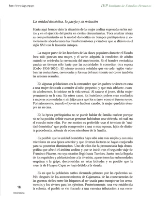 La unidad doméstica, la pareja y su evolución
Hasta aquí hemos visto la situación de la mujer andina expresada en los mi-
tos y en el ejercicio del poder en ciertas circunstancias. Toca analizar ahora
su comportamiento en la unidad doméstica en tiempos prehispánicos y so-
meramente abordaremos las transformaciones y cambios que se dieron en el
siglo XVI con la invasión europea.
La mayor parte de los hombres de las clases populares durante el Estado
Inca sólo poseían una mujer, y el varón adquiría la condición de adulto
cuando se celebraba la ceremonia del matrimonio. Si el hombre enviudaba
pasaba un tiempo sólo hasta que las autoridades le concedían otra esposa
(Cobo 1956/1653). El mismo cronista señalaba que en cada región varia-
ban las costumbres, ceremonias y formas del matrimonio así como también
las uniones sexuales.
En algunas poblaciones era la costumbre que los padres tuviesen en casa
a una mujer dedicada a atender al niño pequeño, y que más adelante, cuan-
do adolescente, lo iniciase en la vida sexual. Al casarse el joven, dicha mujer
permanecía en la casa. En otros casos, los huérfanos pobres eran confiados
a mujeres acomodadas y sin hijos para que los criasen como si fuesen suyos.
Posteriormente, cuando el joven se hubiese casado, la mujer quedaba siem-
pre en su casa.
En la época prehispánica no se puede hablar de familia nuclear porque
no se ha podido definir cuántas personas habitaban una vivienda, ni cuál era
el vínculo entre ellas. Por ese motivo es preferible usar el término de “uni-
dad doméstica” que podía comprender a una o más esposas, hijos de distin-
ta procedencia, además de otros miembros de la familia.
Es posible que la unidad doméstica haya sido aún más amplia y con más
miembros en una época anterior y que diversos factores se hayan conjurado
para su posterior disminución. Uno de ellos fue la pronunciada baja demo-
gráfica que afectó el ámbito andino y que se inició con el segundo viaje de
Francisco Pizarro, en cuya ocasión llegó hasta Tumbes. Junto con la llegada
de los españoles y adelantándose a la invasión, aparecieron las enfermedades
eruptivas y la gripe, desconocidas en estas latitudes y es posible que la
muerte de Huayna Capac se haya debido a la viruela.
Es así que la población nativa diezmada primero por las epidemias su-
frió, después de los acontecimientos de Cajamarca, de las consecuencias de
las guerras civiles entre los hispanos al ser usada para transportar los arma-
mentos y los víveres para los ejércitos. Posteriormente, una vez establecida
la colonia, el pueblo se vio forzado a una excesiva tributación a sus enco-16
Etnohistoria
http://www.iep.org.pe
 