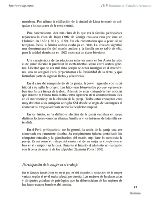 menderos. Por último la edificación de la ciudad de Lima terminó de ani-
quilar a los naturales de la costa central.
Para hacernos una idea más clara de lo que era la familia prehispánica
repasemos la visita de Iñigo Ortiz de Zúñiga realizada casa por casa en
Huánuco en 1562 (1967 y 1972). En ella constatamos que a pesar de su
temprana fecha, la familia andina estaba ya en crisis. La invasión significó
una desestructuración del mundo andino y la familia no se salvó de ello,
pues la unidad doméstica en 1562 mostraba un claro deterioro.
Una característica de las relaciones entre los sexos en los Andes ha sido
el de gozar durante la juventud de cierta libertad sexual entre ambos géne-
ros. Libertad que no era mal vista porque no tenía su origen en el desenfre-
no, sino en antiguos ritos propiciatorios a la fecundidad de la tierra, y que
formaban parte de algunas fiestas y ceremonias.
En el caso del rompimiento de la pareja, la joven regresaba con su(s)
hijo(s) a su ayllu de origen. Los hijos eran bienvenidos porque representa-
ban una futura fuerza de trabajo. Además de estas costumbres hay noticias
que durante el Estado Inca existía cierta injerencia de la administración inca
en el matrimonio y en la elección de la pareja. Todos estos conceptos eran
muy distintos a los europeos del siglo XVI donde se exigía de las mujeres el
conservar su virginidad hasta recibir la bendición nupcial.
En los Andes, en la definitiva elección de la pareja entraban en juego
distintos factores como las alianzas familiares y los intereses de la familia ex-
tendida.
En el Perú prehispánico, por lo general, la unión de la pareja una vez
concretada era raramente disuelta. Su rompimiento hubiera perturbado los
cómputos estatales y la planificación del estado cuya base lo constituía la
pareja. Es así como el trabajo del varón y el de su mujer se complementa-
ban en el campo y en la casa. Durante el Incario el adulterio era castigado
con la pena de muerte de los culpables (Guaman Poma 1936).
Participación de la mujer en el trabajo
En el Estado Inca como en otras partes del mundo, la situación de la mujer
variaba según el nivel social al cual pertenecía. Las mujeres de las clases altas
y dirigentes gozaban de privilegios que las diferenciaban de las mujeres de
los hatun runa u hombres del común.
17
Etnohistoria
http://www.iep.org.pe
 