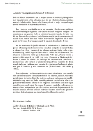 La mujer en las primeras décadas de la invasión
De una visión esquemática de la mujer andina en tiempos prehispánicos
nos trasladaremos a los primeros años de las relaciones hispano-andinas
después de la invasión. Es crucial el desempeño de la mujer en aquellos pri-
meros momentos de nuestra nacionalidad.
Los contactos establecidos entre los naturales y los invasores debieron
ser diferentes según el género. Los varones estaban obligados a seguir a los
españoles en sus guerras civiles y sufrieron las consecuencias de tales con-
flictos. Durante los combates, los indígenas no sólo participaban como sol-
dados en las luchas, sino que fueron masivamente empleados en el trans-
porte de víveres y de armas para suplir la ausencia de animales de tiro.
En los momentos de paz los varones se convertían en la fuerza de traba-
jo que laboraba para el encomendero y estaban obligados a cumplir la tasa
o tributo. Las cifras y montos de los tributos no tenían límite en los prime-
ros tiempos y variaba según el capricho o la codicia del encomendero. Esta
situación se mantuvo hasta que el licenciado Pedro de La Gasca ordenó la
primera visita general en 1548, con cuyos cómputos se fijaría posterior-
mente el monto del tributo. Sin embargo, los encomenderos retardaron la
realización de tales visitas y la tasa resultó muy elevada en contra del deseo
manifestado por La Gasca pues los naturales estaban profundamente afecta-
dos por la invasión y sus consecuencias (Rostworowski 1983-1984 y
1993).
Las mujeres en cambio tuvieron un contacto más directo, más estrecho
con los conquistadores y se convirtieron en sus amantes, esposas, mancebas,
prostitutas o sirvientas. Entre las mujeres andinas y los invasores se estable-
ció desde muy temprana fecha una obligación de dependencia, ellas com-
partían la vida diaria e íntima de los hispanos, cohabitaron con ellos según
sus diferentes condiciones. La escasez de mujeres españolas en los primeros
tiempos hizo indispensable para los varones europeos la presencia de las
mujeres andinas. De esas uniones furtivas o estables nacieron los primeros
mestizos abriendo paso a una transformación del mundo andino.
Documentos citados
Archivo General de Indias-Sevilla (sigla usada AGI)
Sección: Justicia 1088, Nº 4, Ramo 1.
Audiencia de Lima 204
19
Etnohistoria
http://www.iep.org.pe
 