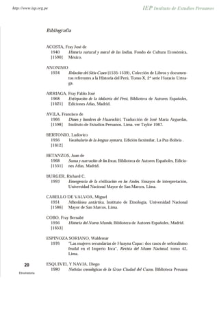 Bibliografía
ACOSTA, Fray José de
1940
[1590]
Historia natural y moral de las Indias, Fondo de Cultura Económica,
México.
ANONIMO
1934 Relación del Sitio Cusco (1535-1539), Colección de Libros y documen-
tos referentes a la Historia del Perú, Tomo X, 2º serie Horacio Urtea-
ga.
ARRIAGA, Fray Pablo José
1968
[1621]
Extirpación de la idolatría del Perú, Biblioteca de Autores Españoles,
Ediciones Atlas, Madrid.
AVILA, Francisco de
1966
[1598]
Dioses y hombres de Huarochirí, Traducción de José María Arguedas,
Instituto de Estudios Peruanos, Lima, ver Taylor 1987.
BERTONIO, Ludovico
1956
[1612]
Vocabulario de la lengua aymara, Edición facsimilar, La Paz-Bolivia .
BETANZOS, Juan de
1968
[1551]
Suma y narración de los Incas, Biblioteca de Autores Españoles, Edicio-
nes Atlas, Madrid.
BURGER, Richard C.
1993 Emergencia de la civilización en los Andes, Ensayos de interpretación,
Universidad Nacional Mayor de San Marcos, Lima.
CABELLO DE VALVOA, Miguel
1951
[1586]
Miscelánea antártica, Instituto de Etnología, Universidad Nacional
Mayor de San Marcos, Lima.
COBO, Fray Bernabé
1956
[1653]
Historia del Nuevo Mundo, Biblioteca de Autores Españoles, Madrid.
ESPINOZA SORIANO, Waldemar
1976 “Las mujeres secundarias de Huayna Capac: dos casos de señoralismo
feudal en el Imperio Inca”, Revista del Museo Nacional, tomo 42,
Lima.
ESQUIVEL Y NAVIA, Diego
1980 Noticias cronológicas de la Gran Ciudad del Cuzco, Biblioteca Peruana
20
Etnohistoria
http://www.iep.org.pe
 