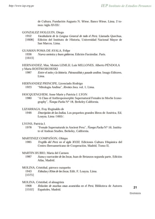 de Cultura, Fundación Augusto N. Wiese, Banco Wiese, Lima, 2 to-
mos /siglo XVIII/.
GONZALEZ HOLGUIN, Diego
1952
[1608]
Vocabulario de la Lengua General de todo el Perú, Llamada Quechua,
Edición del Instituto de Historia, Universidad Nacional Mayor de
San Marcos, Lima.
GUAMAN POMA DE AYALA, Felipe
1936
[1613]
Nueva corónica y buen gobierno, Edición Facsimilar, París.
HERNANDEZ, Max, Moisés LEMLIJ, Luis MILLONES, Alberto PÉNDOLA
y María ROSTWOROWSKI
1987 Entre el mito y la historia, Psicoanálisis y pasado andino, Imago Editores,
Lima.
HERNANDEZ PRINCIPE, Licenciado Rodrigo
1923 “Mitología Andina”, Revista Inca, vol, 1, Lima.
HOCQUENGHEM, Anne Marie y Patricia J. LYON
1980 “A Class of Anthropomorphic Supernatural Females in Moche Icono-
graphy”, Ñawpa Pacha Nº 18, Berkeley-California.
LIZARRAGA, Fray Reginaldo de
1946 Descripción de las Indias, Los pequeños grandes libros de América, Ed,
Loayza, Lima /1605/.
LYONS, Patricia J.
1978 “Female Supernaturals in Ancient Peru”, Ñawpa Pacha Nº 16, Institu-
te of Andean Studies, Berkeley, California.
MARTINEZ COMPAÑON, Obispo
1985 Trujillo del Perú en el siglo XVIII, Ediciones Cultura Hispánica del
Centro Iberoamericano de Cooperación, Madrid, Tomo II,
MARTIN RUBIO, María del Carmen
1987 Suma y narración de los Incas, Juan de Betanzos segunda parte, Edición
Atlas, Madrid.
MOLINA, Cristóbal, párroco cuzqueño
1943
[1575]
Fábulas y Ritos de los Incas, Edit, F, Loayza, Lima.
MOLINA, Cristóbal, el almagrista
1968
[1552]
Relación de muchas cosas acaescidas en el Perú, Biblioteca de Autores
Españoles, Madrid.
21
Etnohistoria
http://www.iep.org.pe
 