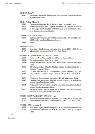 MURRA, John V.
1975 Formaciones económicas y políticas del mundo andino, Instituto de Estu-
dios Peruanos, Lima.
MURUA, Fray Martín de
1946 Los orígenes de los Inkas, Ed. F. Loayza, Serie 1, tomo XI, Lima.
1962-
1964
Historia General del Perú, Origen y descendencia de Los Incas, Manuscri-
to del Duque de Wellington, Introducción y notas de Manuel Balles-
teros Gaibrois, 2 tomos, Madrid.
ORTIZ DE ZUÑIGA, Iñigo
1967 Visita de la Provincia de León de Huánuco en 1562, Universidad Nacio-
nal Hermilio Valdizán, Huánuco, tomo I.
1972 Tomo II.
PIZARRO, Pedro
1978
[1571]
Relación del descubrimiento y conquista de los Reinos del Perú, Edición de
la Pontificia Universidad Católica del Perú, Lima.
ROSTWOROWSKI DE DIEZ CANSECO, María
1953 Pachacutec Ynca Yupanqui, Editorial Torres Aguirre, Lima.
1961 Curacas y sucesiones. Costa Norte, Lima.
1978 Señoríos indígenas de Lima y Canta, Instituto de Estudios Peruanos,
Lima.
1983 Estructuras andinas del poder, Ideología religiosa y política, Instituto de
Estudios Peruanos, Lima.
1983-
1984
“La Tasa ordenada por el Licenciado Pedro de La Gasca en 1549", Re-
vista Histórica, t. XXXIV, órgano de la Academia Nacional de Histo-
ria.
1988 Historia del Tahuantinsuyu, Instituto de Estudios Peruanos, Lima.
1989 Costa peruana prehispánica, Segunda edición de Etnía y sociedad, Insti-
tuto de Estudios Peruanos, Lima.
1992 Pachacamac y el Señor de los Milagros. Una trayectoria milenaria, Insti-
tuto de Estudios Peruanos, Lima.
1993 Ensayos de Historia Andina. Elites, etnías, recursos, Instituto de Estudios
Peruanos/Banco Central de Reserva, Lima.
SANTA CRUZ PACHACUTI YAMQUI, Joan
1927
[1613]
Relación de Antigüedades deste Reyno del Perú, Colección de libros y do-
cumentos referentes a la Historia del Perú, Tomo IX, 2a, serie, Lima.
SANTILLAN, Hernando de
1927
[1563]
Relación del origen, descendencia, política de los Incas, Colección de libros
y documentos referentes a la Historia del Perú, Tomo IX, 2a, serie,
Lima.
22
Etnohistoria
http://www.iep.org.pe
 