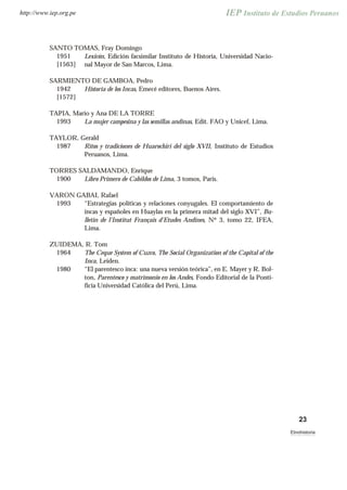 SANTO TOMAS, Fray Domingo
1951
[1563]
Lexicón, Edición facsimilar Instituto de Historia, Universidad Nacio-
nal Mayor de San Marcos, Lima.
SARMIENTO DE GAMBOA, Pedro
1942
[1572]
Historia de los Incas, Emecé editores, Buenos Aires.
TAPIA, Mario y Ana DE LA TORRE
1993 La mujer campesina y las semillas andinas, Edit. FAO y Unicef, Lima.
TAYLOR, Gerald
1987 Ritos y tradiciones de Huarochiri del siglo XVII, Instituto de Estudios
Peruanos, Lima.
TORRES SALDAMANDO, Enrique
1900 Libro Primero de Cabildos de Lima, 3 tomos, Paris.
VARON GABAI, Rafael
1993 “Estrategias políticas y relaciones conyugales. El comportamiento de
incas y españoles en Huaylas en la primera mitad del siglo XVI”, Bu-
lletin de l’Institut Français d’Etudes Andines, Nº 3, tomo 22, IFEA,
Lima.
ZUIDEMA, R. Tom
1964 The Ceque System of Cuzco, The Social Organization of the Capital of the
Inca, Leiden.
1980 “El parentesco inca: una nueva versión teórica”, en E. Mayer y R. Bol-
ton, Parentesco y matrimonio en los Andes, Fondo Editorial de la Ponti-
ficia Universidad Católica del Perú, Lima.
23
Etnohistoria
http://www.iep.org.pe
 