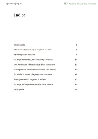 Indice
Introducción 5
Divinidades femeninas y la mujer en los mitos 5
Mujeres jefas de Señoríos 9
La mujer sacerdotisa, sacrificadora y sacrificada 12
Los Aclla Huasi y la institución de las mamacona 13
Las esposas de los soberanos difuntos y las panaca 14
La unidad doméstica, la pareja y su evolución 16
Participación de la mujer en el trabajo 17
La mujer en las primeras décadas de la invasión 19
Bibliografía 20
http://www.iep.org.pe
 