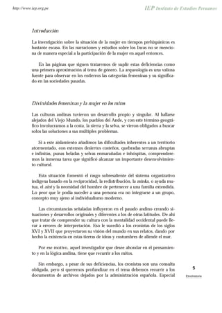 Introducción
La investigación sobre la situación de la mujer en tiempos prehispánicos es
bastante escasa. En las narraciones y estudios sobre los Incas no se mencio-
na de manera especial a la participación de la mujer en aquel entonces.
En las páginas que siguen trataremos de suplir estas deficiencias como
una primera aproximación al tema de género. La arqueología es una valiosa
fuente para observar en los entierros las categorías femeninas y su significa-
do en las sociedades pasadas.
Divinidades femeninas y la mujer en los mitos
Las culturas andinas tuvieron un desarrollo propio y singular. Al hallarse
alejados del Viejo Mundo, los pueblos del Ande, y con este término geográ-
fico involucramos a la costa, la sierra y la selva, se vieron obligados a buscar
solos las soluciones a sus múltiples problemas.
Si a este aislamiento añadimos las dificultades inherentes a un territorio
atormentado, con extensos desiertos costeños, quebradas serranas abruptas
e infinitas, punas heladas y selvas enmarañadas e inhóspitas, comprendere-
mos la inmensa tarea que significó alcanzar un importante desenvolvimien-
to cultural.
Esta situación fomentó el rasgo sobresaliente del sistema organizativo
indígena basado en la reciprocidad, la redistribución, la minka, o ayuda mu-
tua, el aini y la necesidad del hombre de pertenecer a una familia extendida.
Lo peor que le podía suceder a una persona era no integrarse a un grupo,
concepto muy ajeno al individualismo moderno.
Las circunstancias señaladas influyeron en el pasado andino creando si-
tuaciones y desarrollos originales y diferentes a los de otras latitudes. De ahí
que tratar de comprender su cultura con la mentalidad occidental puede lle-
var a errores de interpretación. Eso le sucedió a los cronistas de los siglos
XVI y XVII que proyectaron su visión del mundo en sus relatos, dando por
hecho la existencia en estas tierras de ideas y costumbres de allende el mar.
Por ese motivo, aquel investigador que desee ahondar en el pensamien-
to y en la lógica andina, tiene que recurrir a los mitos.
Sin embargo, a pesar de sus deficiencias, los cronistas son una consulta
obligada, pero si queremos profundizar en el tema debemos recurrir a los
documentos de archivos dejados por la administración española. Especial
5
Etnohistoria
http://www.iep.org.pe
 