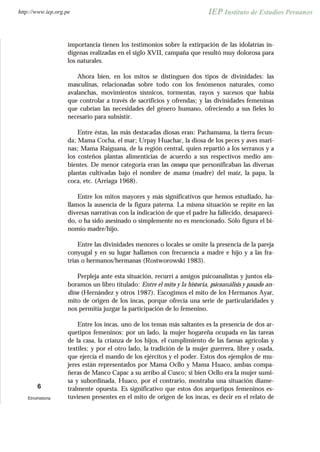 importancia tienen los testimonios sobre la extirpación de las idolatrías in-
dígenas realizadas en el siglo XVII, campaña que resultó muy dolorosa para
los naturales.
Ahora bien, en los mitos se distinguen dos tipos de divinidades: las
masculinas, relacionadas sobre todo con los fenómenos naturales, como
avalanchas, movimientos sísmicos, tormentas, rayos y sucesos que había
que controlar a través de sacrificios y ofrendas; y las divinidades femeninas
que cubrían las necesidades del género humano, ofreciendo a sus fieles lo
necesario para subsistir.
Entre éstas, las más destacadas diosas eran: Pachamama, la tierra fecun-
da; Mama Cocha, el mar; Urpay Huachac, la diosa de los peces y aves mari-
nas; Mama Raiguana, de la región central, quien repartió a los serranos y a
los costeños plantas alimenticias de acuerdo a sus respectivos medio am-
bientes. De menor categoría eran las conopa que personificaban las diversas
plantas cultivadas bajo el nombre de mama (madre) del maíz, la papa, la
coca, etc. (Arriaga 1968).
Entre los mitos mayores y más significativos que hemos estudiado, ha-
llamos la ausencia de la figura paterna. La misma situación se repite en las
diversas narrativas con la indicación de que el padre ha fallecido, desapareci-
do, o ha sido asesinado o simplemente no es mencionado. Sólo figura el bi-
nomio madre/hijo.
Entre las divinidades menores o locales se omite la presencia de la pareja
conyugal y en su lugar hallamos con frecuencia a madre e hijo y a las fra-
trias o hermanos/hermanas (Rostworowski 1983).
Perpleja ante esta situación, recurrí a amigos psicoanalistas y juntos ela-
boramos un libro titulado: Entre el mito y la historia, psicoanálisis y pasado an-
dino (Hernández y otros 1987). Escogimos el mito de los Hermanos Ayar,
mito de origen de los incas, porque ofrecía una serie de particularidades y
nos permitía juzgar la participación de lo femenino.
Entre los incas, uno de los temas más saltantes es la presencia de dos ar-
quetipos femeninos: por un lado, la mujer hogareña ocupada en las tareas
de la casa, la crianza de los hijos, el cumplimiento de las faenas agrícolas y
textiles; y por el otro lado, la tradición de la mujer guerrera, libre y osada,
que ejercía el mando de los ejércitos y el poder. Estos dos ejemplos de mu-
jeres están representados por Mama Ocllo y Mama Huaco, ambas compa-
ñeras de Manco Capac a su arribo al Cusco; si bien Ocllo era la mujer sumi-
sa y subordinada, Huaco, por el contrario, mostraba una situación diame-
tralmente opuesta. Es significativo que estos dos arquetipos femeninos es-
tuviesen presentes en el mito de origen de los incas, es decir en el relato de
6
Etnohistoria
http://www.iep.org.pe
 