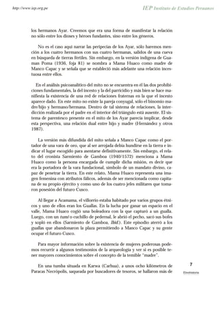 los hermanos Ayar. Creemos que era una forma de manifestar la relación
no sólo entre los dioses y héroes fundantes, sino entre los géneros.
No es el caso aquí narrar las peripecias de los Ayar, sólo haremos men-
ción a los cuatro hermanos con sus cuatro hermanas, salidos de una cueva
en búsqueda de tierras fértiles. Sin embargo, en la versión indígena de Gua-
man Poma (1936, foja 81) se nombra a Mama Huaco como madre de
Manco Capac y se señala que se estableció más adelante una relación inces-
tuosa entre ellos.
En el análisis psicoanalítico del mito no se encuentra en él las dos prohibi-
ciones fundamentales, la del incesto y la del parricidio y más bien se hace ma-
nifiesta la existencia de una red de relaciones fraternas en la que el incesto
aparece dado. En este mito no existe la pareja conyugal, sólo el binomio ma-
dre/hijo y hermano/hermana. Dentro de tal sistema de relaciones, la inter-
dicción realizada por el padre en el interior del triángulo está ausente. El sis-
tema de parentesco presente en el mito de los Ayar parecía implicar, desde
esta perspectiva, una relación dual entre hijo y madre (Hernández y otros
1987).
La versión más difundida del mito señala a Manco Capac como el por-
tador de una vara de oro, que al ser arrojada debía hundirse en la tierra e in-
dicar el lugar escogido para asentarse definitivamente. Sin embargo, el rela-
to del cronista Sarmiento de Gamboa (1940/1572) menciona a Mama
Huaco como la persona encargada de cumplir dicha misión, es decir que
era la portadora de la vara fundacional, símbolo de un mandato divino, ca-
paz de penetrar la tierra. En este relato, Mama Huaco representa una ima-
gen femenina con atributos fálicos, además de ser mencionada como capita-
na de su propio ejército y como uno de los cuatro jefes militares que toma-
ron posesión del futuro Cusco.
Al llegar a Acamama, el villorrio estaba habitado por varios grupos étni-
cos y uno de ellos eran los Guallas. En la lucha por ganar un espacio en el
valle, Mama Huaco cogió una boleadora con la que capturó a un gualla.
Luego, con un tumi o cuchillo de pedernal, le abrió el pecho, sacó sus bofes
y sopló en ellos (Sarmiento de Gamboa, Ibid.). Este episodio aterró a los
guallas que abandonaron la plaza permitiendo a Manco Capac y su gente
ocupar el futuro Cusco.
Para mayor información sobre la existencia de mujeres poderosas pode-
mos recurrir a algunos testimonios de la arqueología y ver si es posible te-
ner mayores conocimientos sobre el concepto de la temible “madre”.
En una tumba situada en Karwa (Carhua), a unos ocho kilómetros de
Paracas Necrópolis, saqueada por buscadores de tesoros, se hallaron más de
7
Etnohistoria
http://www.iep.org.pe
 