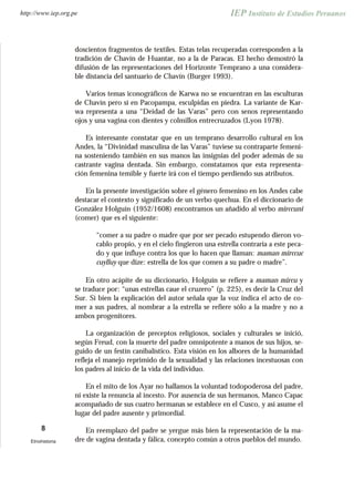 doscientos fragmentos de textiles. Estas telas recuperadas corresponden a la
tradición de Chavín de Huantar, no a la de Paracas. El hecho demostró la
difusión de las representaciones del Horizonte Temprano a una considera-
ble distancia del santuario de Chavín (Burger 1993).
Varios temas iconográficos de Karwa no se encuentran en las esculturas
de Chavín pero sí en Pacopampa, esculpidas en piedra. La variante de Kar-
wa representa a una “Deidad de las Varas” pero con senos representando
ojos y una vagina con dientes y colmillos entrecruzados (Lyon 1978).
Es interesante constatar que en un temprano desarrollo cultural en los
Andes, la “Divinidad masculina de las Varas” tuviese su contraparte femeni-
na sosteniendo también en sus manos las insignias del poder además de su
castrante vagina dentada. Sin embargo, constatamos que esta representa-
ción femenina temible y fuerte irá con el tiempo perdiendo sus atributos.
En la presente investigación sobre el género femenino en los Andes cabe
destacar el contexto y significado de un verbo quechua. En el diccionario de
González Holguín (1952/1608) encontramos un añadido al verbo mirccuni
(comer) que es el siguiente:
“comer a su padre o madre que por ser pecado estupendo dieron vo-
cablo propio, y en el cielo fingieron una estrella contraria a este peca-
do y que influye contra los que lo hacen que llaman: maman mirccuc
cuylluy que dize: estrella de los que comen a su padre o madre”.
En otro acápite de su diccionario, Holguín se refiere a maman mircu y
se traduce por: “unas estrellas caue el cruzero” (p. 225), es decir la Cruz del
Sur. Si bien la explicación del autor señala que la voz indica el acto de co-
mer a sus padres, al nombrar a la estrella se refiere sólo a la madre y no a
ambos progenitores.
La organización de preceptos religiosos, sociales y culturales se inició,
según Freud, con la muerte del padre omnipotente a manos de sus hijos, se-
guido de un festín canibalístico. Esta visión en los albores de la humanidad
refleja el manejo reprimido de la sexualidad y las relaciones incestuosas con
los padres al inicio de la vida del individuo.
En el mito de los Ayar no hallamos la voluntad todopoderosa del padre,
ni existe la renuncia al incesto. Por ausencia de sus hermanos, Manco Capac
acompañado de sus cuatro hermanas se establece en el Cusco, y así asume el
lugar del padre ausente y primordial.
En reemplazo del padre se yergue más bien la representación de la ma-
dre de vagina dentada y fálica, concepto común a otros pueblos del mundo.
8
Etnohistoria
http://www.iep.org.pe
 