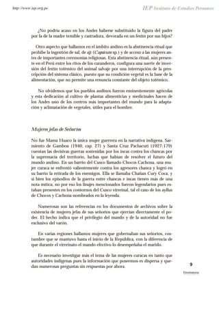 ¿No podría acaso en los Andes haberse substituido la figura del padre
por la de la madre temible y castradora, devorada en un festín por sus hijos?
Otro aspecto que hallamos en el ámbito andino es la abstinencia ritual que
prohibe la ingestión de sal, de ají (Capsicum sp.) y de acceso a las mujeres an-
tes de importantes ceremonias religiosas. Esta abstinencia ritual, aún presen-
te en el Perú entre los ritos de los curanderos, configura una suerte de inver-
sión del festín totémico del animal salvaje por una interrupción de la pres-
cripción del sistema clásico, puesto que su condición vegetal es la base de la
alimentación, que no permite una renuncia constante del objeto totémico.
No olvidemos que los pueblos andinos fueron eminentemente agrícolas
y esta dedicación al cultivo de plantas alimenticias y medicinales hacen de
los Andes uno de los centros más importantes del mundo para la adapta-
ción y aclimatación de vegetales, útiles para el hombre.
Mujeres jefas de Señoríos
No fue Mama Huaco la única mujer guerrera en la narrativa indígena. Sar-
miento de Gamboa (1940, cap. 27) y Santa Cruz Pachacuti (1927:179)
cuentan las decisivas guerras sostenidas por los incas contra los chancas por
la supremacía del territorio, luchas que habían de resolver el futuro del
mundo andino. En un barrio del Cusco llamado Chocos Cachona, una mu-
jer curaca se enfrentó valientemente contra los agresores chanca y logró en
su barrio la retirada de los enemigos. Ella se llamaba Chañan Cury Coca, y
si bien los episodios de la guerra entre chancas e incas tienen más de una
nota mítica, no por eso los linajes mencionados fueron legendarios pues es-
taban presentes en los contornos del Cusco virreinal, tal el caso de los ayllus
de Chocos y Cachona nombrados en la leyenda.
Numerosas son las referencias en los documentos de archivos sobre la
existencia de mujeres jefas de sus señoríos que ejercían directamente el po-
der. El hecho indica que el privilegio del mando y de la autoridad no fue
exclusivo del varón.
En varias regiones hallamos mujeres que gobernaban sus señoríos, cos-
tumbre que se mantuvo hasta el inicio de la República, con la diferencia de
que durante el virreinato el mando efectivo lo desempeñaba el marido.
Es necesario investigar más el tema de las mujeres curacas en tanto que
autoridades indígenas pues la información que poseemos es dispersa y que-
dan numerosas preguntas sin respuestas por ahora. 9
Etnohistoria
http://www.iep.org.pe
 