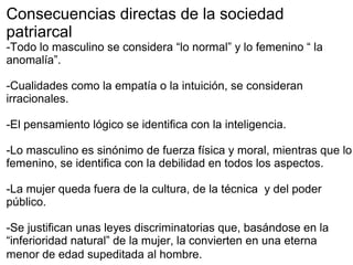 Consecuencias directas de la sociedad
patriarcal
-Todo lo masculino se considera “lo normal” y lo femenino “ la
anomalía”.
-Cualidades como la empatía o la intuición, se consideran
irracionales.
-El pensamiento lógico se identifica con la inteligencia.
-Lo masculino es sinónimo de fuerza física y moral, mientras que lo
femenino, se identifica con la debilidad en todos los aspectos.
-La mujer queda fuera de la cultura, de la técnica y del poder
público.
-Se justifican unas leyes discriminatorias que, basándose en la
“inferioridad natural” de la mujer, la convierten en una eterna
menor de edad supeditada al hombre.
 