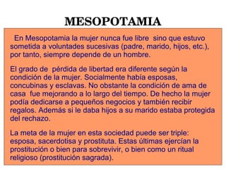 MESOPOTAMIA
En Mesopotamia la mujer nunca fue libre sino que estuvo
sometida a voluntades sucesivas (padre, marido, hijos, etc.),
por tanto, siempre depende de un hombre.
El grado de pérdida de libertad era diferente según la
condición de la mujer. Socialmente había esposas,
concubinas y esclavas. No obstante la condición de ama de
casa fue mejorando a lo largo del tiempo. De hecho la mujer
podía dedicarse a pequeños negocios y también recibir
regalos. Además si le daba hijos a su marido estaba protegida
del rechazo.
La meta de la mujer en esta sociedad puede ser triple:
esposa, sacerdotisa y prostituta. Estas últimas ejercían la
prostitución o bien para sobrevivir, o bien como un ritual
religioso (prostitución sagrada).
 