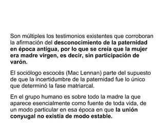 Son múltiples los testimonios existentes que corroboran
la afirmación del desconocimiento de la paternidad
en época antigua, por lo que se creía que la mujer
era madre virgen, es decir, sin participación de
varón.
El sociólogo escocés (Mac Lennan) parte del supuesto
de que la incertidumbre de la paternidad fue lo único
que determinó la fase matriarcal.
En el grupo humano es sobre todo la madre la que
aparece esencialmente como fuente de toda vida, de
un modo particular en esa época en que la unión
conyugal no existía de modo estable.
 