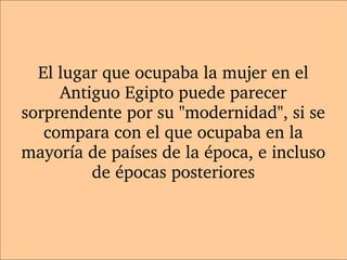 El lugar que ocupaba la mujer en el 
Antiguo Egipto puede parecer 
sorprendente por su "modernidad", si se 
compara con el que ocupaba en la 
mayoría de países de la época, e incluso 
de épocas posteriores
 