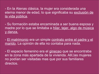 - En la Atenas clásica, la mujer era considerada una
eterna menor de edad, lo que significaba su exclusión de
la vida pública.
- Su formación estaba encaminada a ser buena esposa y
madre por lo que se limitaba a hilar, tejer, algo de música
y danza.
- El matrimonio era un simple contrato entre el padre y el
marido. La opinión de ella no contaba para nada.
- El espacio femenino era el gineceo que se encontraba
en la zona más apartada de la vivienda. Allí,las mujeres
no podían ser visitadas mas que por sus familiares
directos.
 