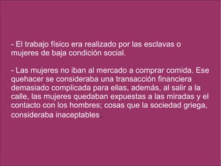 - El trabajo físico era realizado por las esclavas o
mujeres de baja condición social.
- Las mujeres no iban al mercado a comprar comida. Ese
quehacer se consideraba una transacción financiera
demasiado complicada para ellas, además, al salir a la
calle, las mujeres quedaban expuestas a las miradas y el
contacto con los hombres; cosas que la sociedad griega,
consideraba inaceptables.
 