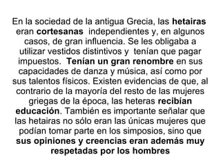 En la sociedad de la antigua Grecia, las hetairas
eran cortesanas independientes y, en algunos
casos, de gran influencia. Se les obligaba a
utilizar vestidos distintivos y tenían que pagar
impuestos. Tenían un gran renombre en sus
capacidades de danza y música, así como por
sus talentos físicos. Existen evidencias de que, al
contrario de la mayoría del resto de las mujeres
griegas de la época, las heteras recibían
educación. También es importante señalar que
las hetairas no sólo eran las únicas mujeres que
podían tomar parte en los simposios, sino que
sus opiniones y creencias eran además muy
respetadas por los hombres
 