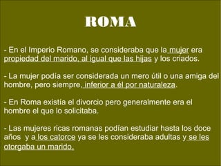 no, sos.
- En el Imperio Romano, se consideraba que la mujer era
propiedad del marido, al igual que las hijas y los criados.
- La mujer podía ser considerada un mero útil o una amiga del
hombre, pero siempre, inferior a él por naturaleza.
- En Roma existía el divorcio pero generalmente era el
hombre el que lo solicitaba.
- Las mujeres ricas romanas podían estudiar hasta los doce
años y a los catorce ya se les consideraba adultas y se les
otorgaba un marido.
ROMA
 