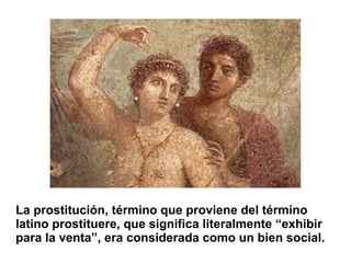 La prostitución, término que proviene del término
latino prostituere, que significa literalmente “exhibir
para la venta”, era considerada como un bien social.
 