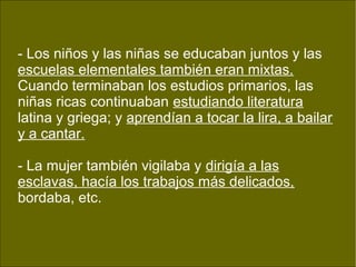 - Los niños y las niñas se educaban juntos y las
escuelas elementales también eran mixtas.
Cuando terminaban los estudios primarios, las
niñas ricas continuaban estudiando literatura
latina y griega; y aprendían a tocar la lira, a bailar
y a cantar.
- La mujer también vigilaba y dirigía a las
esclavas, hacía los trabajos más delicados,
bordaba, etc.
 