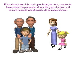 El matrimonio se inicia con la propiedad, es decir, cuando los
bienes dejan de pertenecer al total del grupo humano y el
hombre necesita la legitimación de su descendencia.
 