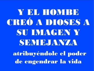 Y EL HOMBE
CREÓ A DIOSES A
SU IMAGEN Y
SEMEJANZA
atribuyéndole el poder
de engendrar la vida
 