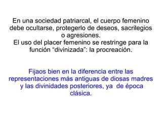 En una sociedad patriarcal, el cuerpo femenino
debe ocultarse, protegerlo de deseos, sacrilegios
o agresiones.
El uso del placer femenino se restringe para la
función “divinizada”: la procreación.
Fijaos bien en la diferencia entre las
representaciones más antiguas de diosas madres
y las divinidades posteriores, ya de época
clásica.
 