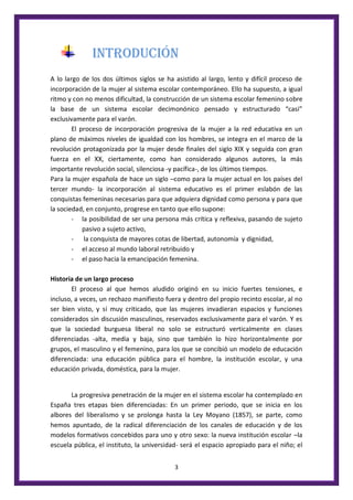 3
INTRODUCIÓN
A lo largo de los dos últimos siglos se ha asistido al largo, lento y difícil proceso de
incorporación de la mujer al sistema escolar contemporáneo. Ello ha supuesto, a igual
ritmo y con no menos dificultad, la construcción de un sistema escolar femenino sobre
la base de un sistema escolar decimonónico pensado y estructurado “casi”
exclusivamente para el varón.
El proceso de incorporación progresiva de la mujer a la red educativa en un
plano de máximos niveles de igualdad con los hombres, se integra en el marco de la
revolución protagonizada por la mujer desde finales del siglo XIX y seguida con gran
fuerza en el XX, ciertamente, como han considerado algunos autores, la más
importante revolución social, silenciosa -y pacífica-, de los últimos tiempos.
Para la mujer española de hace un siglo –como para la mujer actual en los países del
tercer mundo- la incorporación al sistema educativo es el primer eslabón de las
conquistas femeninas necesarias para que adquiera dignidad como persona y para que
la sociedad, en conjunto, progrese en tanto que ello supone:
- la posibilidad de ser una persona más crítica y reflexiva, pasando de sujeto
pasivo a sujeto activo,
- la conquista de mayores cotas de libertad, autonomía y dignidad,
- el acceso al mundo laboral retribuido y
- el paso hacia la emancipación femenina.
Historia de un largo proceso
El proceso al que hemos aludido originó en su inicio fuertes tensiones, e
incluso, a veces, un rechazo manifiesto fuera y dentro del propio recinto escolar, al no
ser bien visto, y sí muy criticado, que las mujeres invadieran espacios y funciones
considerados sin discusión masculinos, reservados exclusivamente para el varón. Y es
que la sociedad burguesa liberal no solo se estructuró verticalmente en clases
diferenciadas -alta, media y baja, sino que también lo hizo horizontalmente por
grupos, el masculino y el femenino, para los que se concibió un modelo de educación
diferenciada: una educación pública para el hombre, la institución escolar, y una
educación privada, doméstica, para la mujer.
La progresiva penetración de la mujer en el sistema escolar ha contemplado en
España tres etapas bien diferenciadas: En un primer periodo, que se inicia en los
albores del liberalismo y se prolonga hasta la Ley Moyano (1857), se parte, como
hemos apuntado, de la radical diferenciación de los canales de educación y de los
modelos formativos concebidos para uno y otro sexo: la nueva institución escolar –la
escuela pública, el instituto, la universidad- será el espacio apropiado para el niño; el
 