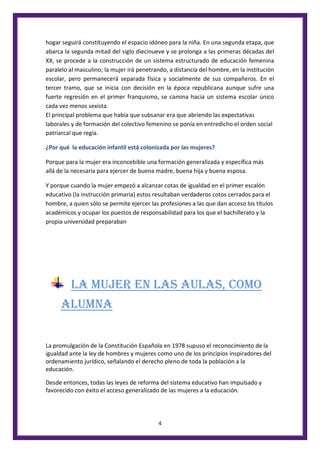 4
hogar seguirá constituyendo el espacio idóneo para la niña. En una segunda etapa, que
abarca la segunda mitad del siglo diecinueve y se prolonga a las primeras décadas del
XX, se procede a la construcción de un sistema estructurado de educación femenina
paralelo al masculino; la mujer irá penetrando, a distancia del hombre, en la institución
escolar, pero permanecerá separada física y socialmente de sus compañeros. En el
tercer tramo, que se inicia con decisión en la época republicana aunque sufre una
fuerte regresión en el primer franquismo, se camina hacia un sistema escolar único
cada vez menos sexista.
El principal problema que había que subsanar era que abriendo las expectativas
laborales y de formación del colectivo femenino se ponía en entredicho el orden social
patriarcal que regía.
¿Por qué la educación infantil está colonizada por las mujeres?
Porque para la mujer era inconcebible una formación generalizada y específica más
allá de la necesaria para ejercer de buena madre, buena hija y buena esposa.
Y porque cuando la mujer empezó a alcanzar cotas de igualdad en el primer escalón
educativo (la instrucción primaria) estos resultaban verdaderos cotos cerrados para el
hombre, a quien sólo se permite ejercer las profesiones a las que dan acceso los títulos
académicos y ocupar los puestos de responsabilidad para los que el bachillerato y la
propia universidad preparaban
LA MUJER EN LAS AULAS, COMO
ALUMNA
La promulgación de la Constitución Española en 1978 supuso el reconocimiento de la
igualdad ante la ley de hombres y mujeres como uno de los principios inspiradores del
ordenamiento jurídico, señalando el derecho pleno de toda la población a la
educación.
Desde entonces, todas las leyes de reforma del sistema educativo han impulsado y
favorecido con éxito el acceso generalizado de las mujeres a la educación.
 