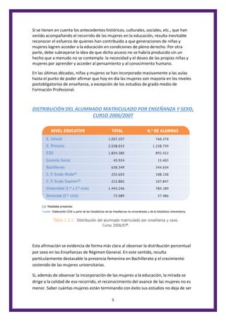 5
Si se tienen en cuenta los antecedentes históricos, culturales, sociales, etc., que han
venido acompañando el recorrido de las mujeres en la educación, resulta inevitable
reconocer el esfuerzo de quienes han contribuido a que generaciones de niñas y
mujeres logren acceder a la educación en condiciones de pleno derecho. Por otra
parte, debe subrayarse la idea de que dicho acceso no se habría producido sin un
hecho que a menudo no se contempla: la necesidad y el deseo de las propias niñas y
mujeres por aprender y acceder al pensamiento y al conocimiento humano.
En las últimas décadas, niñas y mujeres se han incorporado masivamente a las aulas
hasta el punto de poder afirmar que hoy en día las mujeres son mayoría en los niveles
postobligatorios de enseñanza, a excepción de los estudios de grado medio de
Formación Profesional.
DISTRIBUCIÓN DEL ALUMNADO MATRICULADO POR ENSEÑANZA Y SEXO,
CURSO 2006/2007
Esta afirmación se evidencia de forma más clara al observar la distribución porcentual
por sexo en las Enseñanzas de Régimen General. En este sentido, resulta
particularmente destacable la presencia femenina en Bachillerato y el crecimiento
sostenido de las mujeres universitarias.
Si, además de observar la incorporación de las mujeres a la educación, la mirada se
dirige a la calidad de ese recorrido, el reconocimiento del avance de las mujeres no es
menor. Saber cuántas mujeres están terminando con éxito sus estudios no deja de ser
 