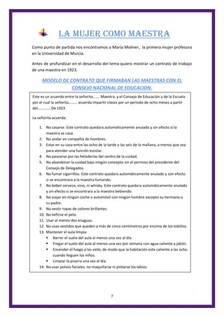 7
LA MUJER COMO MAESTRA
Como punto de partida nos encontramos a María Moliner, la primera mujer profesora
en la Universidad de Murcia.
Antes de profundizar en el desarrollo del tema quiero mostrar un contrato de trabajo
de una maestra en 1923.
MODELO DE CONTRATO QUE FIRMABAN LAS MAESTRAS CON EL
CONSEJO NACIONAL DE EDUCACION.
Este es un acuerdo entre la señorita……. Maestra, y el Consejo de Educación y de la Escuela
por el cual la señorita……… acuerda impartir clases por un periodo de ocho meses a partir
del…………. De 1923
La señorita acuerda:
1. No casarse. Este contrato quedara automáticamente anulado y sin efecto si la
maestra se casa.
2. No andar en compañía de hombres.
3. Estar en su casa entre las ocho de la tarde y las seis de la mañana, a menos que sea
para atender una función escolar.
4. No pasearse por las heladerías del centro de la cuidad.
5. No abandonar la cuidad bajo ningún concepto sin el permiso del presidente del
Consejo de Delegados.
6. No fumar cigarrillos. Este contrato quedara automáticamente anulado y son efecto
si se encontrara a la maestra fumando.
7. No beber cerveza, vino, ni whisky. Este contrato quedara automáticamente anulado
y sin efecto si se encontrara a la maestra bebiendo.
8. No viajar en ningún coche o automóvil con ningún hombre excepto su hermano o
su padre.
9. No vestir ropas de colores brillantes.
10. No teñirse el pelo.
11. Usar al menos dos enaguas.
12. No usas vestidos que queden a más de cinco centímetros por encima de los tobillos.
13. Mantener el aula limpia:
 Barrer el suelo del aula al menos una vez al día.
 Fregar el suelo del aula al menos una vez por semana con agua caliente y jabón.
 Encender el fuego a las siete, de modo que la habitación este caliente a las ocho
cuando lleguen los niños.
 Limpiar la pizarra una vez al día.
14. No usar polvos faciales, no maquillarse ni pintarse los labios.
 