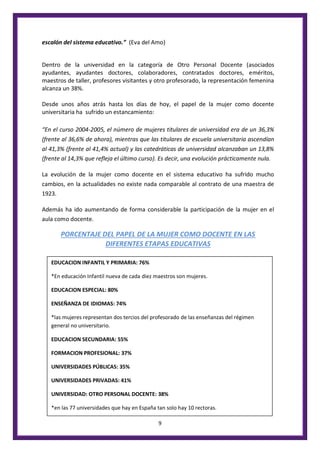 9
escalón del sistema educativo.” (Eva del Amo)
Dentro de la universidad en la categoría de Otro Personal Docente (asociados
ayudantes, ayudantes doctores, colaboradores, contratados doctores, eméritos,
maestros de taller, profesores visitantes y otro profesorado, la representación femenina
alcanza un 38%.
Desde unos años atrás hasta los días de hoy, el papel de la mujer como docente
universitaria ha sufrido un estancamiento:
“En el curso 2004-2005, el número de mujeres titulares de universidad era de un 36,3%
(frente al 36,6% de ahora), mientras que las titulares de escuela universitaria ascendían
al 41,3% (frente al 41,4% actual) y las catedráticas de universidad alcanzaban un 13,8%
(frente al 14,3% que refleja el último curso). Es decir, una evolución prácticamente nula.
La evolución de la mujer como docente en el sistema educativo ha sufrido mucho
cambios, en la actualidades no existe nada comparable al contrato de una maestra de
1923.
Además ha ido aumentando de forma considerable la participación de la mujer en el
aula como docente.
PORCENTAJE DEL PAPEL DE LA MUJER COMO DOCENTE EN LAS
DIFERENTES ETAPAS EDUCATIVAS
EDUCACION INFANTIL Y PRIMARIA: 76%
*En educación Infantil nueva de cada diez maestros son mujeres.
EDUCACION ESPECIAL: 80%
ENSEÑANZA DE IDIOMAS: 74%
*las mujeres representan dos tercios del profesorado de las enseñanzas del régimen
general no universitario.
EDUCACION SECUNDARIA: 55%
FORMACION PROFESIONAL: 37%
UNIVERSIDADES PÚBLICAS: 35%
UNIVERSIDADES PRIVADAS: 41%
UNIVERSIDAD: OTRO PERSONAL DOCENTE: 38%
*en las 77 universidades que hay en España tan solo hay 10 rectoras.
 