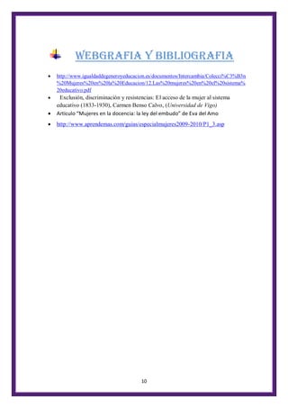 10
WEBGRAFIA Y BIBLIOGRAFIA
 http://www.igualdaddegeneroyeducacion.es/documentos/Intercambia/Colecci%C3%B3n
%20Mujeres%20en%20la%20Educacion/12.Las%20mujeres%20en%20el%20sistema%
20educativo.pdf
 Exclusión, discriminación y resistencias: El acceso de la mujer al sistema
educativo (1833-1930), Carmen Benso Calvo, (Universidad de Vigo)
 Articulo “Mujeres en la docencia: la ley del embudo” de Eva del Amo
 http://www.aprendemas.com/guias/especialmujeres2009-2010/P1_3.asp
 