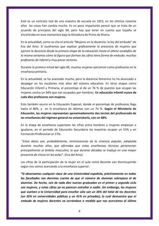 8
Este es un contrato real de una maestra de escuela en 1923, en los últimos noventa
años las cosas han cambia mucho. Es un poco impactante pensar que se trata de un
acuerdo de principios del siglo XX, pero hay que tener en cuenta que España se
encontraba en esos momentos bajo la Dictadura de Primo de Rivera.
En la actualidad, como se cita el articulo “Mujeres en la docencia: la ley del embudo” de
Eva del Amo: Si tuviéramos que explicar gráficamente la presencia de mujeres que
ejercen la docencia desde la primera etapa de la educación hasta el último escalafón de
la misma veríamos cómo la figura que forman las cifras tiene forma de embudo: muchas
profesoras de Infantil y muy pocas rectoras.
Durante la primera mitad del siglo XX, muchas mujeres ejercieron como profesoras en la
enseñanza primaria.
En la actualidad, se ha avanzado mucho, pero la docencia femenina no ha alcanzado a
despegar en los escalones más altos del sistema educativo. En otras etapas como
Educación Infantil y Primaria, el porcentaje el de un 76 % de puestos que ocupan las
mujeres contra un 34% que son ocupados por hombres. En educación infantil nueve de
cada diez profesores son mujeres.
Esto también ocurre en la Educación Especial, donde el porcentaje de profesoras llega
hasta el 80%, y en la enseñanza de idiomas con un 74 %. Según el Ministerio de
Educación, las mujeres representan aproximadamente dos tercios del profesorado de
las enseñanzas del régimen general no universitario, con un 68%.
En la etapa de enseñanza superiores las cifras entre hombres y mujeres empiezan a
igualarse, en el periodo de Educación Secundaria las maestras ocupan un 55% y en
Formación Profesional un 37%.
"Estos datos son, probablemente, reminiscencias de la creencia popular, adoptada
durante muchos años, que afirmaba que estas enseñanzas técnicas pertenecían
principalmente al ámbito masculino, lo que durante décadas se tradujo en una mayor
presencia de chicos en las aulas”. (Eva del Amo)
Las cifras de la participación de la mujer en el aula como decente van disminuyendo
según nos vamos acercando a la enseñanza superior:
“Si observamos cualquier clase de una Universidad española, prácticamente en todas
las facultades nos daremos cuenta de que el número de alumnas sobrepasa al de
alumnos. De hecho, seis de cada diez nuevos graduados en el primer y segundo ciclo
son mujeres, y estas cifras ya no parecen extrañar a nadie. Sin embargo, las mujeres
que vuelven a la Universidad para enseñar sólo son un 36% del total de los docentes
(un 35% en universidades públicas y un 41% en privadas), lo cual demuestra que el
embudo de mujeres docentes va cerrándose a medida que nos acercamos al último
 