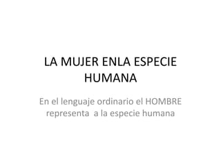 LA MUJER ENLA ESPECIE
HUMANA
En el lenguaje ordinario el HOMBRE
representa a la especie humana
 