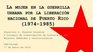 LA MUJER EN LA GUERRILLA
URBANA POR LA LIBERACIÓN
NACIONAL DE PUERTO RICO
(1974-1985)
Francisco J. Pesante González
V Coloquio de investigación de historia de las
Mujeres: Rebeldes y revolucionarias
UPR-Utuado
17 de marzo de 2016
 