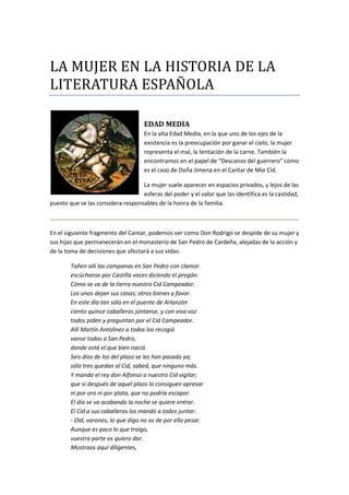 LA MUJER EN LA HISTORIA DE LA
LITERATURA ESPAÑOLA
EDAD MEDIA
En la alta Edad Media, en la que uno de los ejes de la
existencia es la preocupación por ganar el cielo, la mujer
representa el mal, la tentación de la carne. También la
encontramos en el papel de “Descanso del guerrero” como
es el caso de Doña Jimena en el Cantar de Mio Cid.
La mujer suele aparecer en espacios privados, y lejos de las
esferas del poder y el valor que las identifica es la castidad,
puesto que se las considera responsables de la honra de la familia.
En el siguiente fragmento del Cantar, podemos ver como Don Rodrigo se despide de su mujer y
sus hijas que permanecerán en el monasterio de San Pedro de Cardeña, alejadas de la acción y
de la toma de decisiones que afectará a sus vidas:
Tañen allí las campanas en San Pedro con clamor.
escúchanse por Castilla voces diciendo el pregón:
Cómo se va de la tierra nuestro Cid Campeador.
Los unos dejan sus casas; otros bienes y favor.
En este día tan sólo en el puente de Arlanzón
ciento quince caballeros júntanse, y con viva voz
todos piden y preguntan por el Cid Campeador.
Allí Martín Antolinez a todos los recogió
vanse todos a San Pedro,
donde está el que bien nació.
Seis días de los del plazo se les han pasado ya;
sólo tres quedan al Cid, sabed, que ninguno más.
Y mando el rey don Alfonso a nuestro Cid vigilar;
que si después de aquel plazo lo consiguen apresar
ni por oro ni por plata, que no podría escapar.
El día se va acabando la noche se quiere entrar.
El Cid a sus caballeros los mandó a todos juntar:
- Oíd, varones, lo que digo no os de por ello pesar.
Aunque es poco lo que traigo,
vuestra parte os quiero dar.
Mostraos aquí diligentes,
 