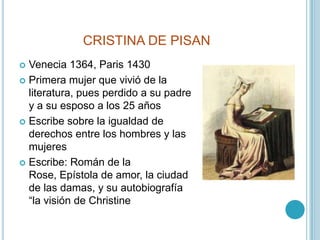 CRISTINA DE PISANVenecia 1364, Paris 1430Primera mujer que vivió de la literatura, pues perdido a su padre y a su esposo a los 25 añosEscribe sobre la igualdad de derechos entre los hombres y las mujeresEscribe: Román de la Rose, Epístola de amor, la ciudad de las damas, y su autobiografía “la visión de Christine
