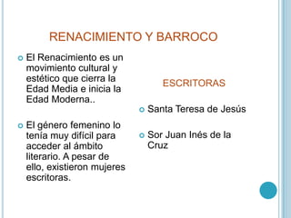 RENACIMIENTO Y BARROCOEl Renacimiento es un movimiento cultural y estético que cierra la Edad Media e inicia la Edad Moderna.. El género femenino lo tenía muy difícil para acceder al ámbito literario. A pesar de ello, existieron mujeres escritoras.ESCRITORASSanta Teresa de JesúsSor Juan Inés de la Cruz