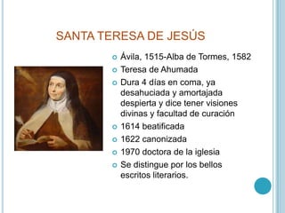 SANTA TERESA DE JESÚSÁvila, 1515-Alba de Tormes, 1582Teresa de AhumadaDura 4 días en coma, ya desahuciada y amortajada despierta y dice tener visiones divinas y facultad de curación1614 beatificada1622 canonizada1970 doctora de la iglesiaSe distingue por los bellos escritos literarios.