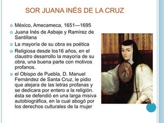 SOR JUANA INÉS DE LA CRUZMéxico, Amecameca, 1651—1695Juana Inés de Asbaje y Ramírez de SantillanaLa mayoría de su obra es poéticaReligiosa desde los16 años, en el claustro desarrollo la mayoría de su obra, una buena parte con motivos profanos.el Obispo de Puebla, D. Manuel Fernández de Santa Cruz, le pidio que alejara de las letras profanas y se dedicara por entero a la religión. ésta se defendió en una larga misiva autobiográfica, en la cual abogó por los derechos culturales de la mujer