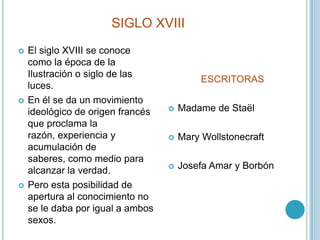 SIGLO XVIIIEl siglo XVIII se conoce como la época de la Ilustración o siglo de las luces.En él se da un movimiento ideológico de origen francés que proclama la razón, experiencia y acumulación de saberes, como medio para alcanzar la verdad. Pero esta posibilidad de apertura al conocimiento no se le daba por igual a ambos sexos.ESCRITORASMadame de StaëlMary WollstonecraftJosefa Amar y Borbón