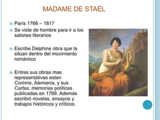 MADAME DE STAËLParís 1766 – 1817Se viste de hombre para ir a los salones literariosEscribe Delphine obra que la sitúan dentro del movimiento románticoEntres sus obras mas representativas estanCorinne, Alemania, y sus Cartas, memorias políticas publicadas en 1788. Además escribió novelas, ensayos y trabajos históricos y críticos.