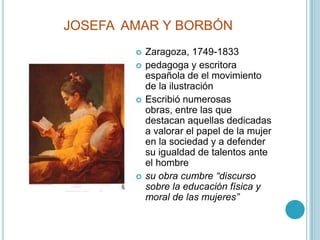 JOSEFA  AMAR Y BORBÓNZaragoza, 1749-1833pedagoga y escritora española de el movimiento de la ilustraciónEscribió numerosas obras, entre las que destacan aquellas dedicadas a valorar el papel de la mujer en la sociedad y a defender su igualdad de talentos ante el hombresu obra cumbre “discurso sobre la educación física y moral de las mujeres”
