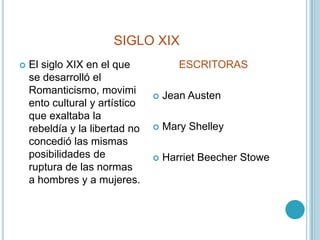 SIGLO XIXEl siglo XIX en el que se desarrolló el Romanticismo, movimiento cultural y artístico que exaltaba la rebeldía y la libertad no concedió las mismas posibilidades de ruptura de las normas a hombres y a mujeres.ESCRITORAS Jean AustenMary ShelleyHarrietBeecherStowe
