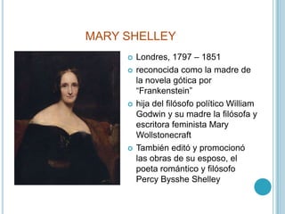 MARY SHELLEYLondres, 1797 – 1851reconocida como la madre de la novela gótica por “Frankenstein”hija del filósofo político William Godwin y su madre la filósofa y escritora feminista Mary WollstonecraftTambién editó y promocionó las obras de su esposo, el poeta romántico y filósofo PercyBysshe Shelley